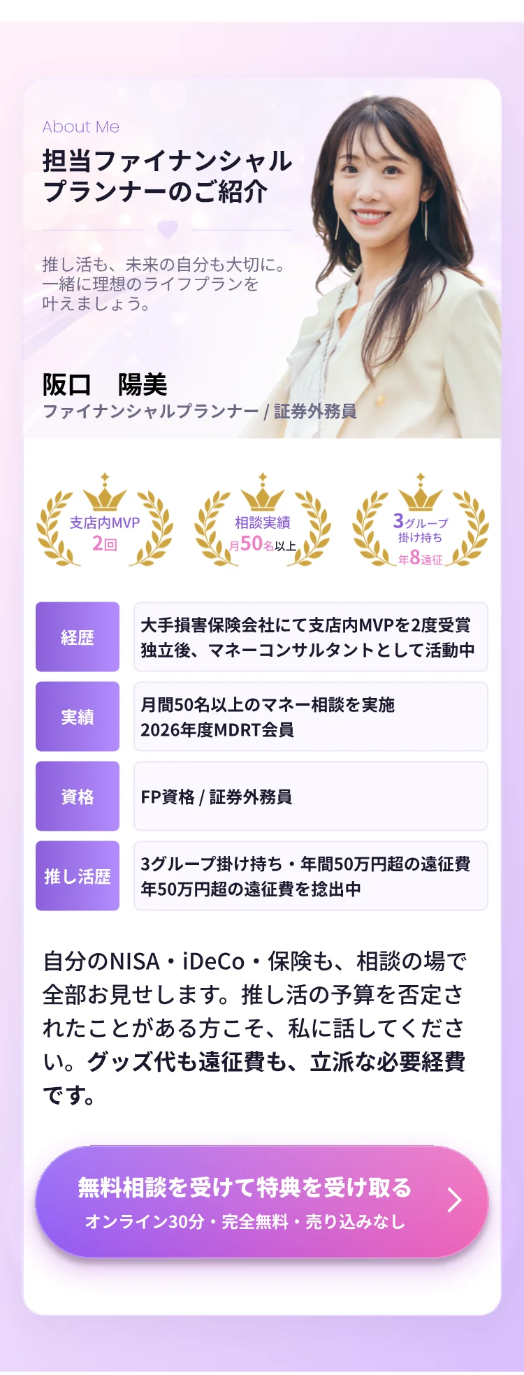 About Me 担当ファイナンシャルプランナーのご紹介。推し活も、未来の自分も大切に。一緒に理想のライフプランを叶えましょう。阪口 陽美 ファイナンシャルプランナー／証券外務員。支店内MVP 2回、相談実績 月50名以上、3グループ掛け持ち 年8回遠征。